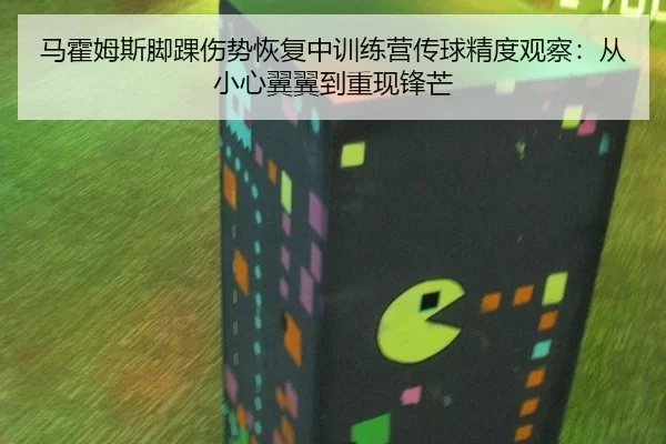 马霍姆斯脚踝伤势恢复中训练营传球精度观察：从小心翼翼到重现锋芒